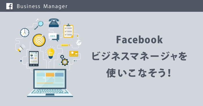 Facebookのビジネスマネージャを使いこなそう Facebookのビジネスマネージャを使いこなそう